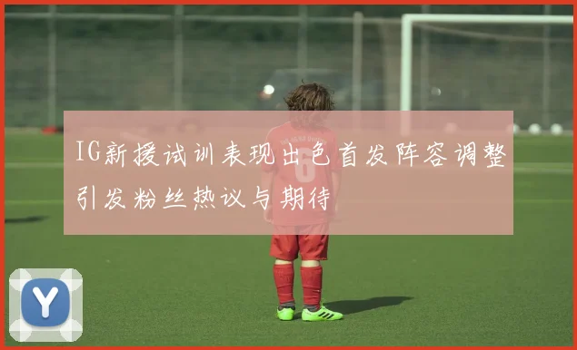 IG新援试训表现出色首发阵容调整引发粉丝热议与期待