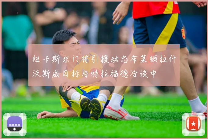 纽卡斯尔门将引援动态布莱顿拉什沃斯成目标与特拉福德洽谈中