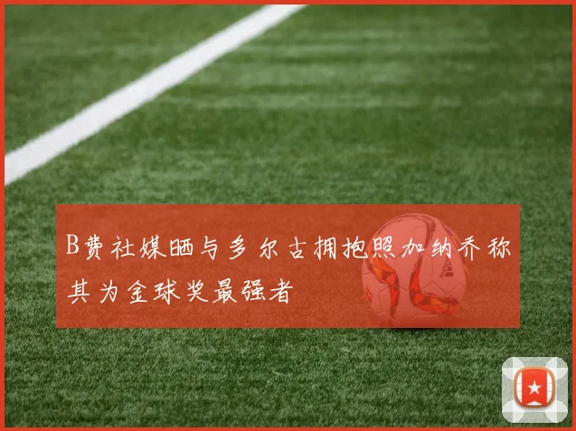 B费社媒晒与多尔古拥抱照加纳乔称其为金球奖最强者