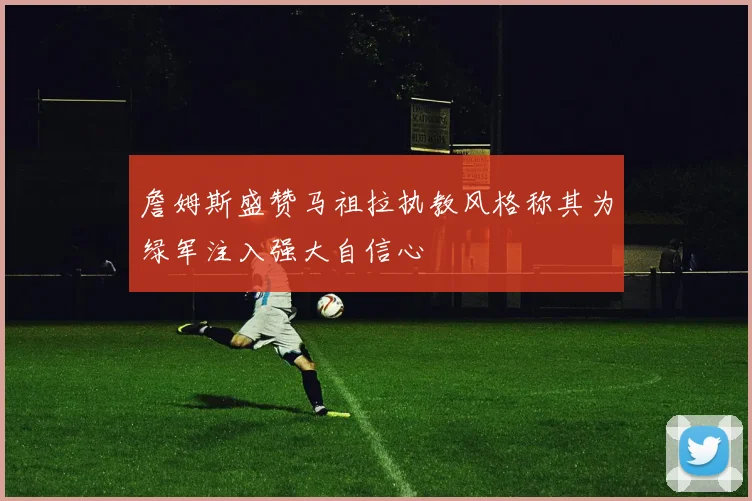 詹姆斯盛赞马祖拉执教风格称其为绿军注入强大自信心