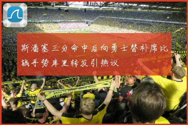 斯潘塞三分命中后向勇士替补席比钱手势库里转发引热议