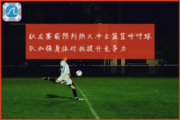 狄龙赛前预判热火冲击篮筐呼吁球队加强身体对抗提升竞争力