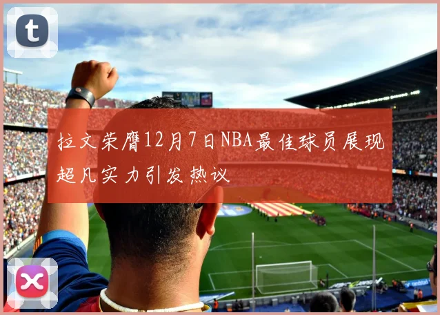 拉文荣膺12月7日NBA最佳球员展现超凡实力引发热议