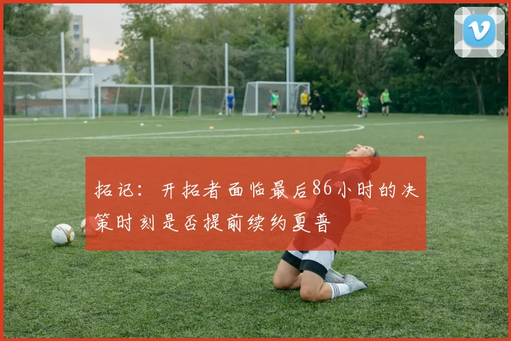 拓记：开拓者面临最后86小时的决策时刻是否提前续约夏普