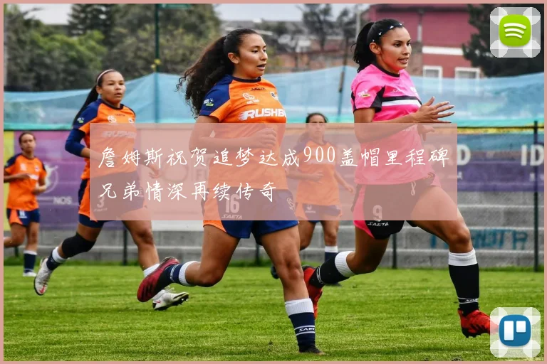 詹姆斯祝贺追梦达成900盖帽里程碑兄弟情深再续传奇
