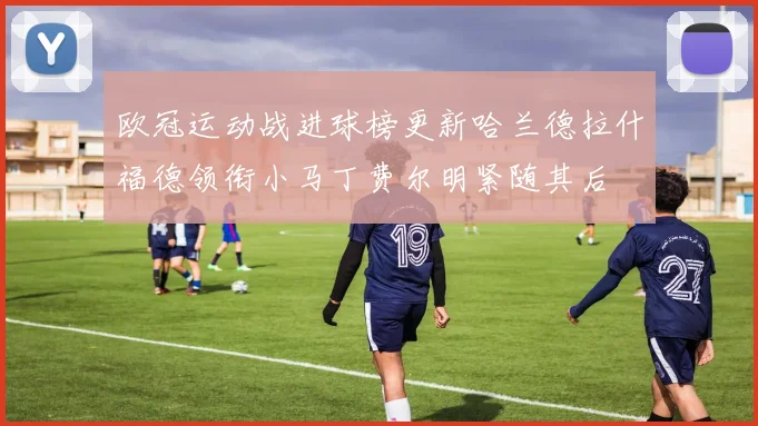 欧冠运动战进球榜更新哈兰德拉什福德领衔小马丁费尔明紧随其后